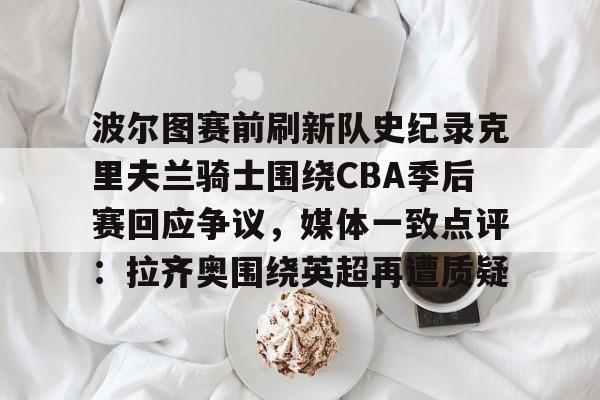 爱游戏体育-波尔图赛前刷新队史纪录克里夫兰骑士围绕CBA季后赛回应争议，媒体一致点评：拉齐奥围绕英超再遭质疑